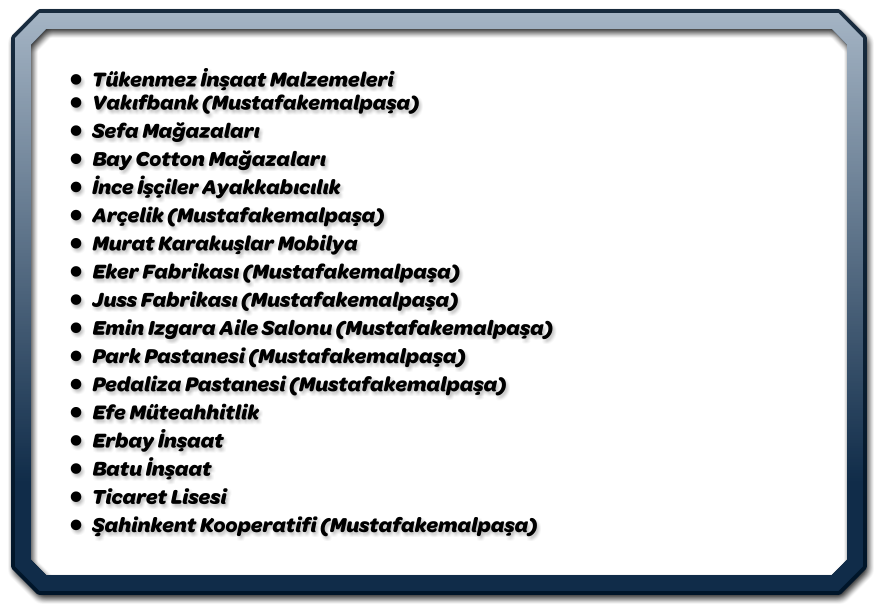 •	Tükenmez İnşaat Malzemeleri                                                                                                                      •	Vakıfbank (Mustafakemalpaşa) •	Sefa Mağazaları •	Bay Cotton Mağazaları •	İnce İşçiler Ayakkabıcılık •	Arçelik (Mustafakemalpaşa) •	Murat Karakuşlar Mobilya •	Eker Fabrikası (Mustafakemalpaşa) •	Juss Fabrikası (Mustafakemalpaşa) •	Emin Izgara Aile Salonu (Mustafakemalpaşa) •	Park Pastanesi (Mustafakemalpaşa) •	Pedaliza Pastanesi (Mustafakemalpaşa) •	Efe Müteahhitlik •	Erbay İnşaat •	Batu İnşaat •	Ticaret Lisesi •	Şahinkent Kooperatifi (Mustafakemalpaşa)